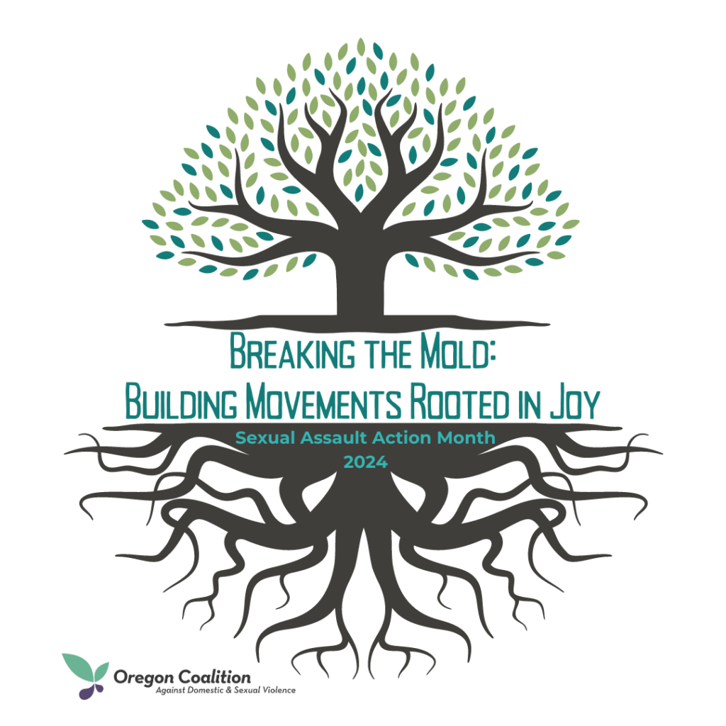 Simple Clip-Art image of a tree with teal/green leaves and text. 
"Breaking the Mold: Building Movements Rooted in Joy" 
Sexual Assault Action Month 2024
Oregon Coalition against Sexual and Domestic Violence. 